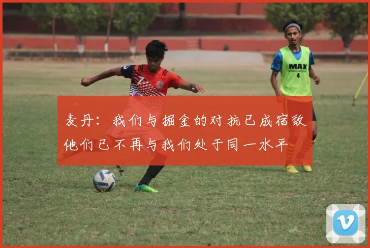 麦丹：我们与掘金的对抗已成宿敌他们已不再与我们处于同一水平
