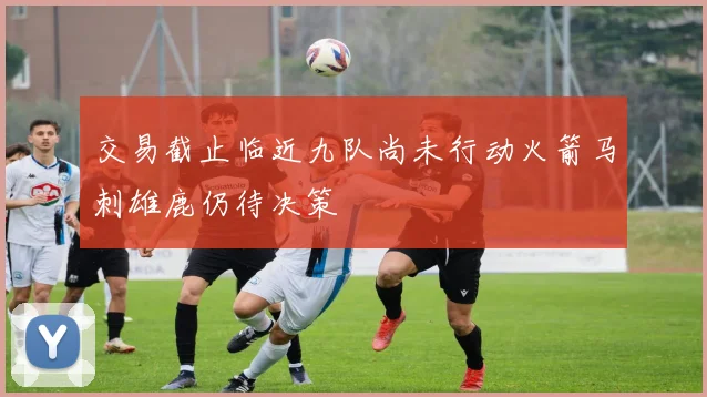 交易截止临近九队尚未行动火箭马刺雄鹿仍待决策