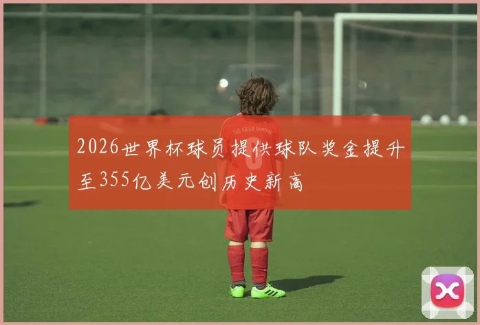 2026世界杯球员提供球队奖金提升至355亿美元创历史新高