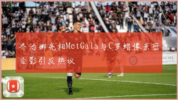 乔治娜亮相MetGala与C罗蜡像亲密合影引发热议