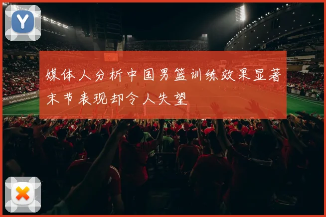 媒体人分析中国男篮训练效果显著末节表现却令人失望