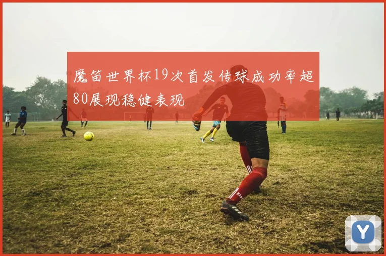 魔笛世界杯19次首发传球成功率超80展现稳健表现